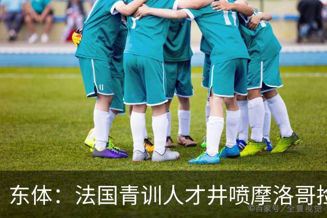东体：法国青训人才井喷摩洛哥捡便宜，争取布阿迪时展现极大诚意